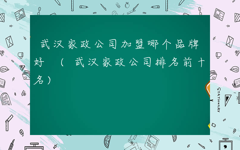 武汉家政公司加盟哪个品牌好 (武汉家政公司排名前十名)